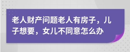 老人财产问题老人有房子，儿子想要，女儿不同意怎么办