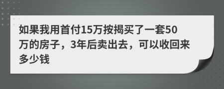 如果我用首付15万按揭买了一套50万的房子，3年后卖出去，可以收回来多少钱