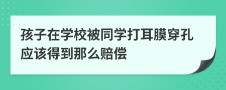 孩子在学校被同学打耳膜穿孔应该得到那么赔偿