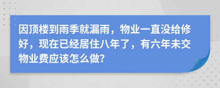 因顶楼到雨季就漏雨，物业一直没给修好，现在已经居住八年了，有六年未交物业费应该怎么做？