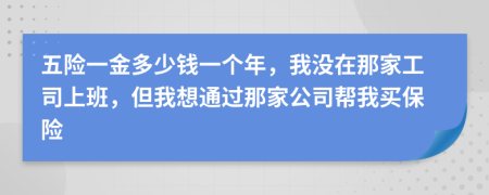 五险一金多少钱一个年，我没在那家工司上班，但我想通过那家公司帮我买保险