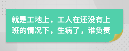 就是工地上，工人在还没有上班的情况下，生病了，谁负责