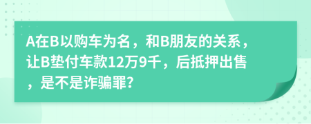 A在B以购车为名，和B朋友的关系，让B垫付车款12万9千，后抵押出售，是不是诈骗罪？