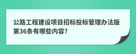 公路工程建设项目招标投标管理办法版第36条有哪些内容?