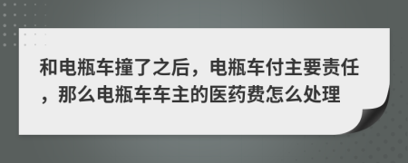 和电瓶车撞了之后，电瓶车付主要责任，那么电瓶车车主的医药费怎么处理