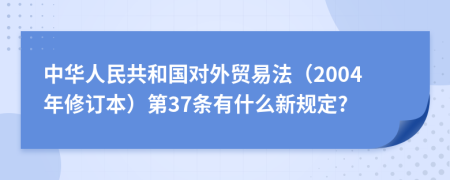 中华人民共和国对外贸易法（2004年修订本）第37条有什么新规定?