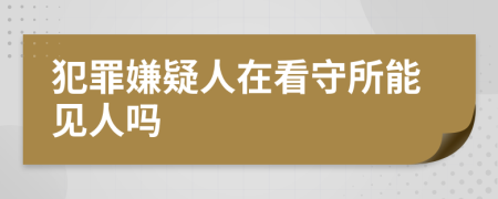 犯罪嫌疑人在看守所能见人吗