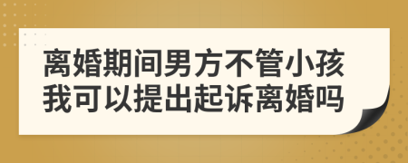 离婚期间男方不管小孩我可以提出起诉离婚吗