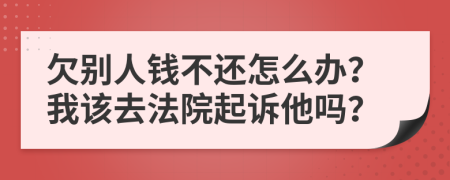 欠别人钱不还怎么办？我该去法院起诉他吗？