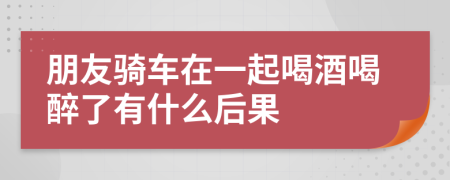 朋友骑车在一起喝酒喝醉了有什么后果