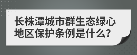 长株潭城市群生态绿心地区保护条例是什么？