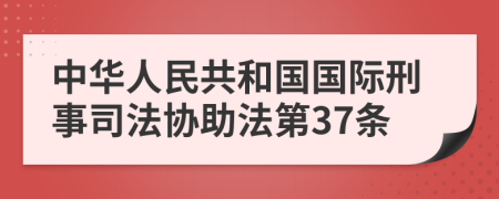 中华人民共和国国际刑事司法协助法第37条