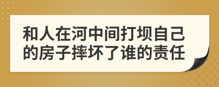 和人在河中间打坝自己的房子摔坏了谁的责任