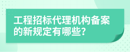工程招标代理机构备案的新规定有哪些？