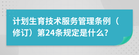 计划生育技术服务管理条例（修订）第24条规定是什么?