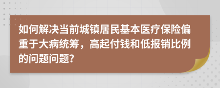 如何解决当前城镇居民基本医疗保险偏重于大病统筹，高起付钱和低报销比例的问题问题？