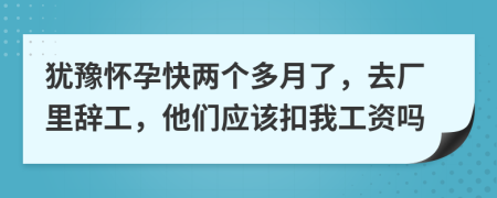 犹豫怀孕快两个多月了，去厂里辞工，他们应该扣我工资吗