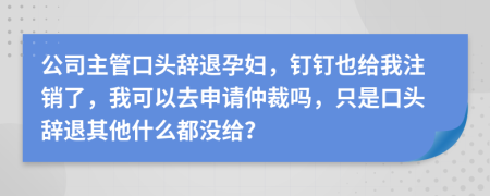 公司主管口头辞退孕妇，钉钉也给我注销了，我可以去申请仲裁吗，只是口头辞退其他什么都没给？