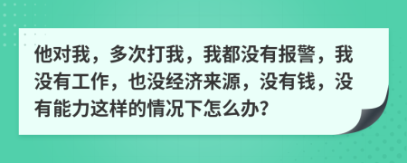 他对我，多次打我，我都没有报警，我没有工作，也没经济来源，没有钱，没有能力这样的情况下怎么办？