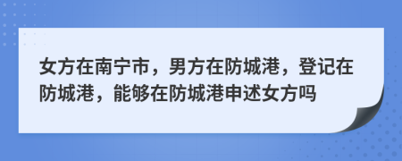 女方在南宁市，男方在防城港，登记在防城港，能够在防城港申述女方吗