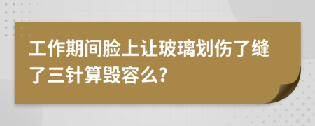 工作期间脸上让玻璃划伤了缝了三针算毁容么？