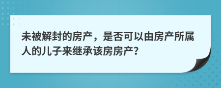 未被解封的房产，是否可以由房产所属人的儿子来继承该房房产？