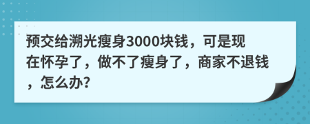 预交给溯光瘦身3000块钱，可是现在怀孕了，做不了瘦身了，商家不退钱，怎么办？