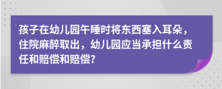 孩子在幼儿园午睡时将东西塞入耳朵，住院麻醉取出，幼儿园应当承担什么责任和赔偿和赔偿？