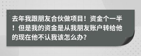 去年我跟朋友合伙做项目！资金个一半！但是我的资金是从我朋友账户转给他的现在他不认我该怎么办？
