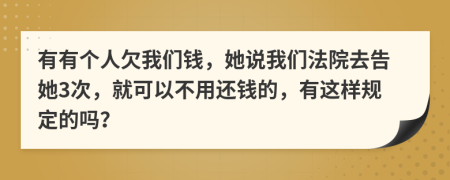 有有个人欠我们钱，她说我们法院去告她3次，就可以不用还钱的，有这样规定的吗？