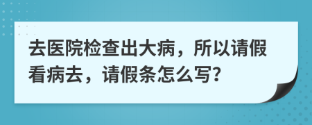 去医院检查出大病，所以请假看病去，请假条怎么写？