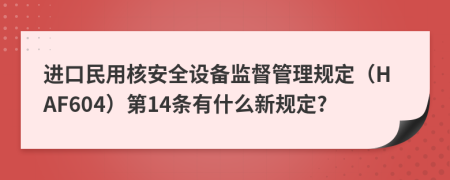 进口民用核安全设备监督管理规定（HAF604）第14条有什么新规定?