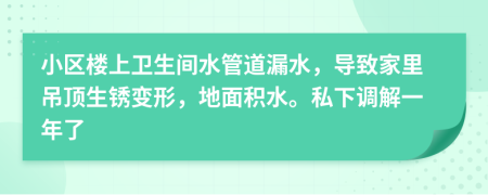 小区楼上卫生间水管道漏水，导致家里吊顶生锈变形，地面积水。私下调解一年了