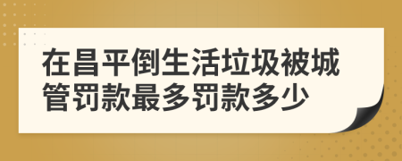 在昌平倒生活垃圾被城管罚款最多罚款多少