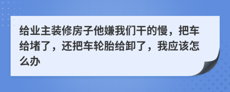给业主装修房子他嫌我们干的慢，把车给堵了，还把车轮胎给卸了，我应该怎么办