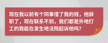 现在我以前有个同事借了我的钱，他辞职了，现在联系不到，我们都是外地打工的我能在发生地法院起诉他吗？