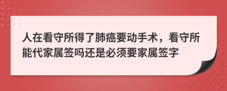 人在看守所得了肺癌要动手术，看守所能代家属签吗还是必须要家属签字