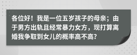 各位好！我是一位五岁孩子的母亲；由于男方出轨且经常暴力女方，现打算离婚我争取到女儿的概率高不高？