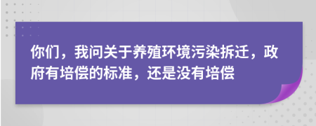 你们，我问关于养殖环境污染拆迁，政府有培偿的标准，还是没有培偿