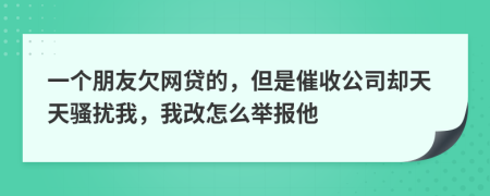 一个朋友欠网贷的，但是催收公司却天天骚扰我，我改怎么举报他