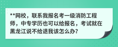 **网校，联系我报名考一级消防工程师，中专学历也可以给报名，考试就在黑龙江说不给退我该怎么办？