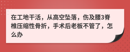 在工地干活，从高空坠落，伤及腰3脊椎压缩性骨折，手术后老板不管了，怎么办