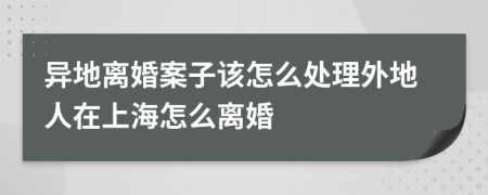 异地离婚案子该怎么处理外地人在上海怎么离婚