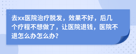 去xx医院治疗脱发，效果不好，后几个疗程不想做了，让医院退钱，医院不退怎么办怎么办？