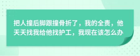 把人撞后脚跟撞骨折了，我的全责，他天天找我给他找护工，我现在该怎么办