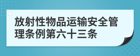 放射性物品运输安全管理条例第六十三条