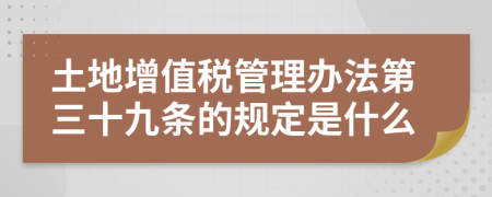 土地增值税管理办法第三十九条的规定是什么