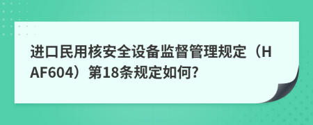 进口民用核安全设备监督管理规定（HAF604）第18条规定如何?