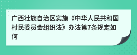 广西壮族自治区实施《中华人民共和国村民委员会组织法》办法第7条规定如何