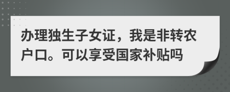 办理独生子女证，我是非转农户口。可以享受国家补贴吗